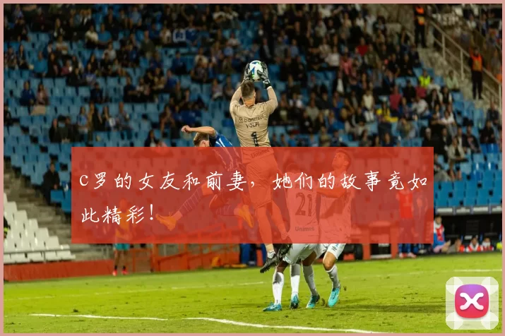 c罗的女友和前妻,她们的故事竟如此精彩!