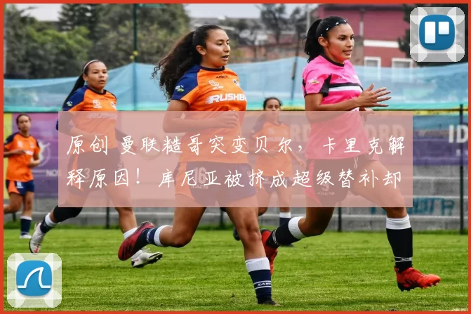 原创 曼联糙哥突变贝尔，卡里克解释原因！库尼亚被挤成超级替补却信服