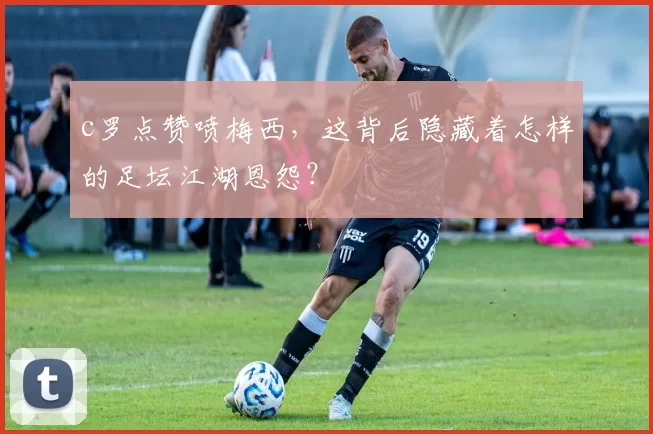c罗点赞喷梅西，这背后隐藏着怎样的足坛江湖恩怨？