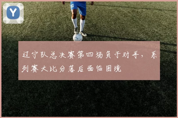 辽宁队总决赛第四场负于对手，系列赛大比分落后面临困境