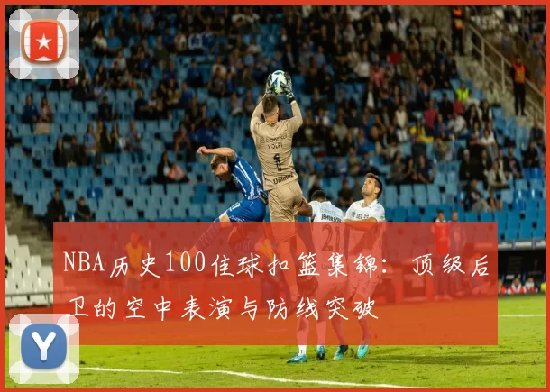 NBA历史100佳球扣篮集锦：顶级后卫的空中表演与防线突破