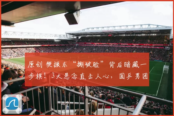 原创 樊振东“撕破脸”背后暗藏一步棋！3大悬念直击人心，国乒男团大变局