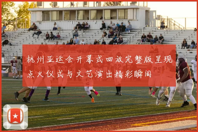 杭州亚运会开幕式回放完整版呈现点火仪式与文艺演出精彩瞬间